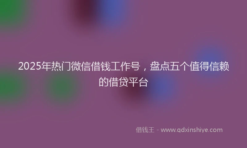 2025年热门微信借钱工作号，盘点五个值得信赖的借贷平台