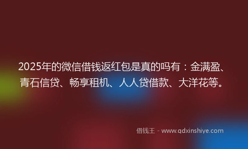 2025年的微信借钱返红包是真的吗有：金满盈、青石信贷、畅享租机、人人贷借款、大洋花等。