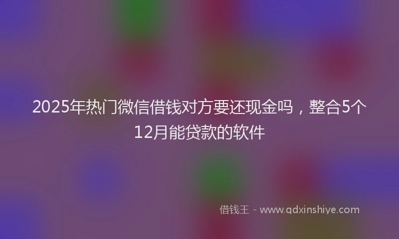 2025年热门微信借钱对方要还现金吗，整合5个12月能贷款的软件