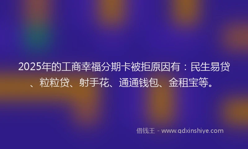 2025年的工商幸福分期卡被拒原因有：民生易贷、粒粒贷、射手花、通通钱包、金租宝等。