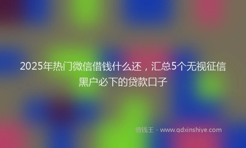 2025年热门微信借钱什么还，汇总5个无视征信黑户必下的贷款口子