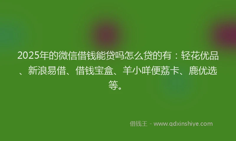 2025年的微信借钱能贷吗怎么贷的有：轻花优品、新浪易借、借钱宝盒、羊小咩便荔卡、鹿优选等。