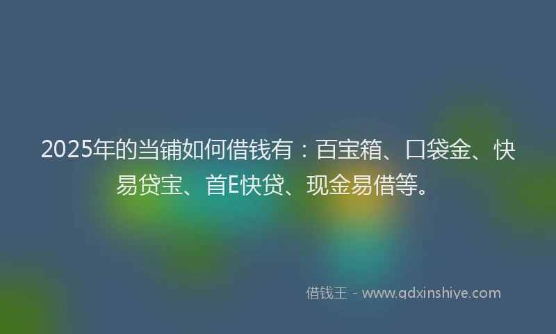 2025年的当铺如何借钱有：百宝箱、口袋金、快易贷宝、首E快贷、现金易借等。