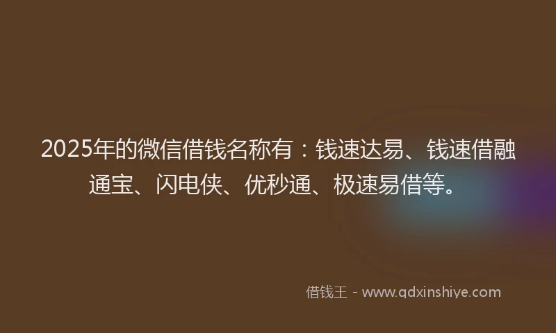2025年的微信借钱名称有：钱速达易、钱速借融通宝、闪电侠、优秒通、极速易借等。