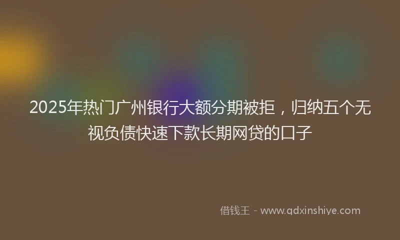 2025年热门广州银行大额分期被拒，归纳五个无视负债快速下款长期网贷的口子