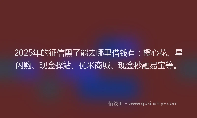 2025年的征信黑了能去哪里借钱有：橙心花、星闪购、现金驿站、优米商城、现金秒融易宝等。