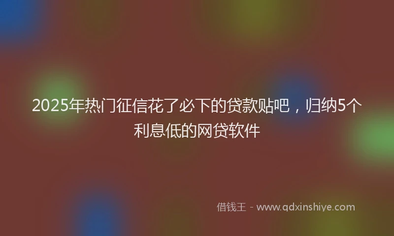 2025年热门征信花了必下的贷款贴吧，归纳5个利息低的网贷软件
