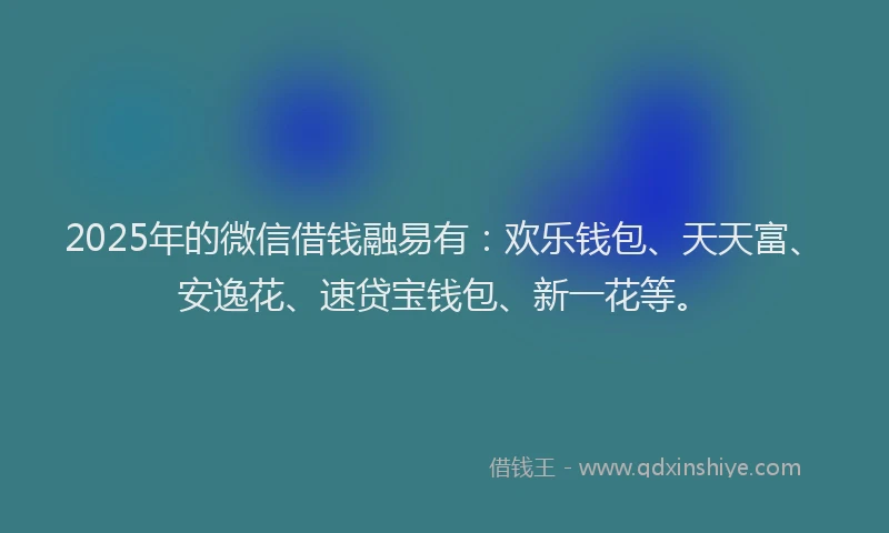 2025年的微信借钱融易有：欢乐钱包、天天富、安逸花、速贷宝钱包、新一花等。