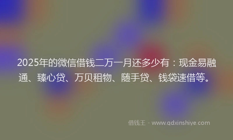 2025年的微信借钱二万一月还多少有：现金易融通、臻心贷、万贝租物、随手贷、钱袋速借等。