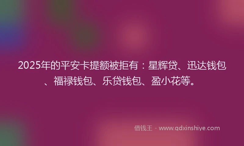 2025年的平安卡提额被拒有：星辉贷、迅达钱包、福禄钱包、乐贷钱包、盈小花等。