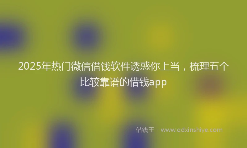 2025年热门微信借钱软件诱惑你上当，梳理五个比较靠谱的借钱app