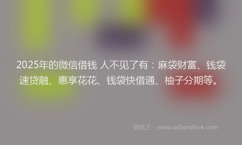 2025年的微信借钱 人不见了有：麻袋财富、钱袋速贷融、惠享花花、钱袋快借通、柚子分期等。