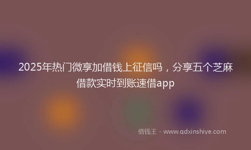 2025年热门微享加借钱上征信吗，分享五个芝麻借款实时到账速借app