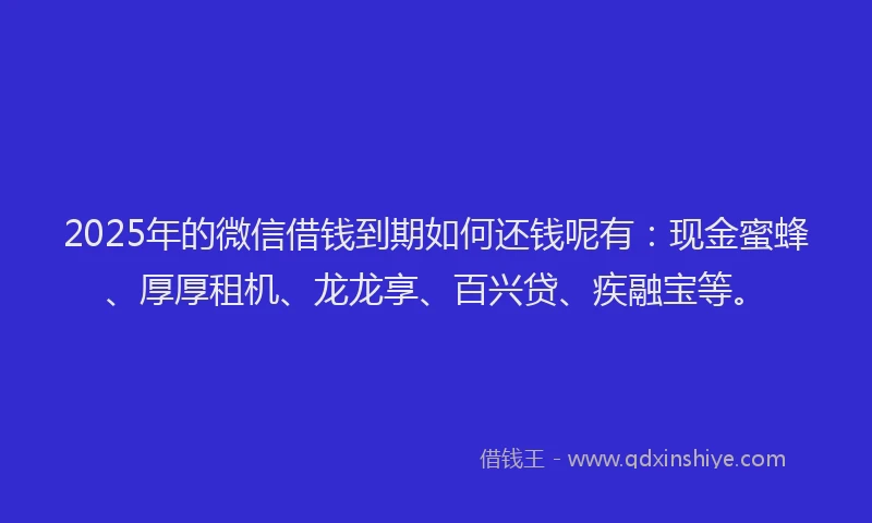 2025年的微信借钱到期如何还钱呢有：现金蜜蜂、厚厚租机、龙龙享、百兴贷、疾融宝等。