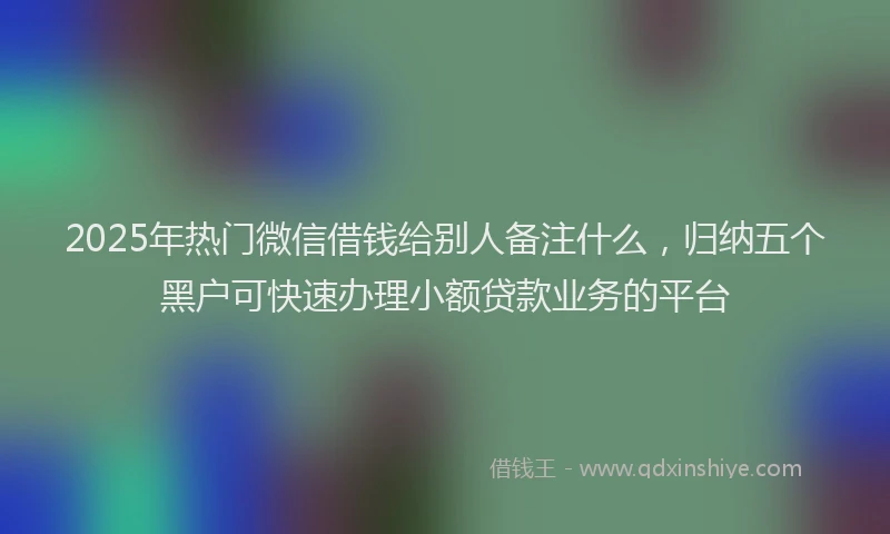 2025年热门微信借钱给别人备注什么，归纳五个黑户可快速办理小额贷款业务的平台