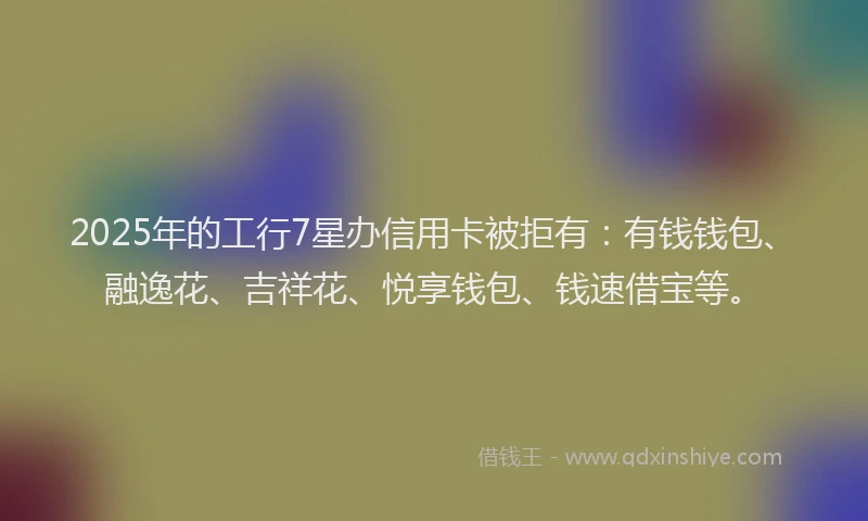 2025年的工行7星办信用卡被拒有：有钱钱包、融逸花、吉祥花、悦享钱包、钱速借宝等。