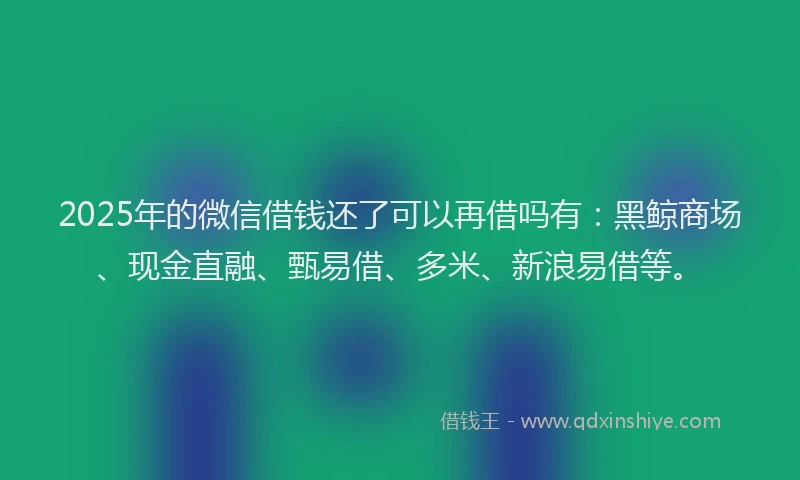 2025年的微信借钱还了可以再借吗有：黑鲸商场、现金直融、甄易借、多米、新浪易借等。
