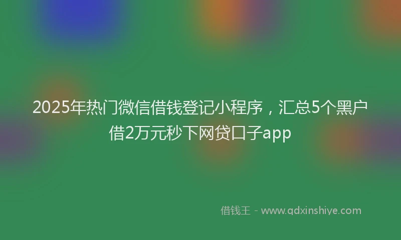 2025年热门微信借钱登记小程序，汇总5个黑户借2万元秒下网贷口子app