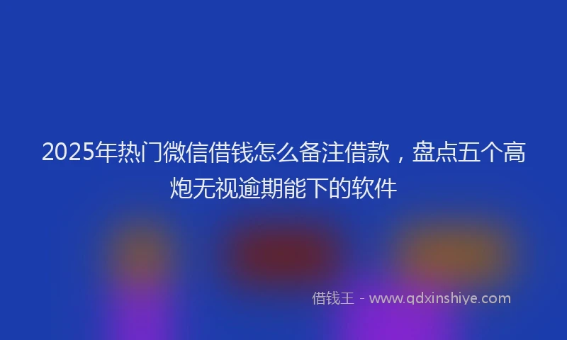 2025年热门微信借钱怎么备注借款，盘点五个高炮无视逾期能下的软件