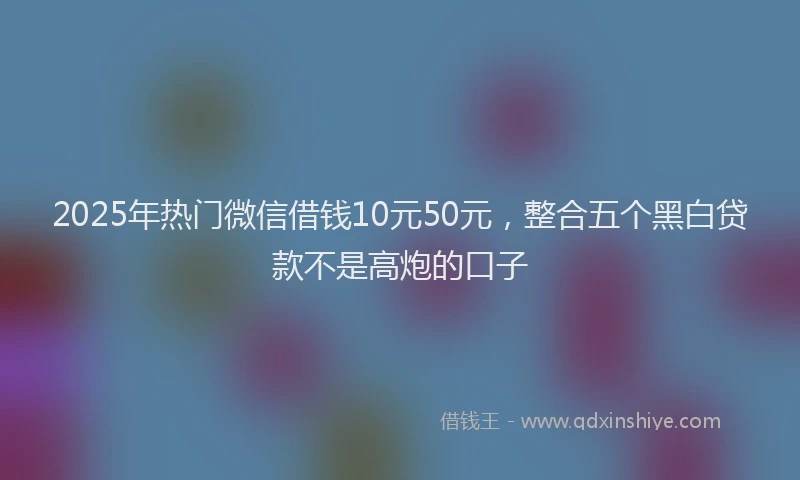 2025年热门微信借钱10元50元，整合五个黑白贷款不是高炮的口子