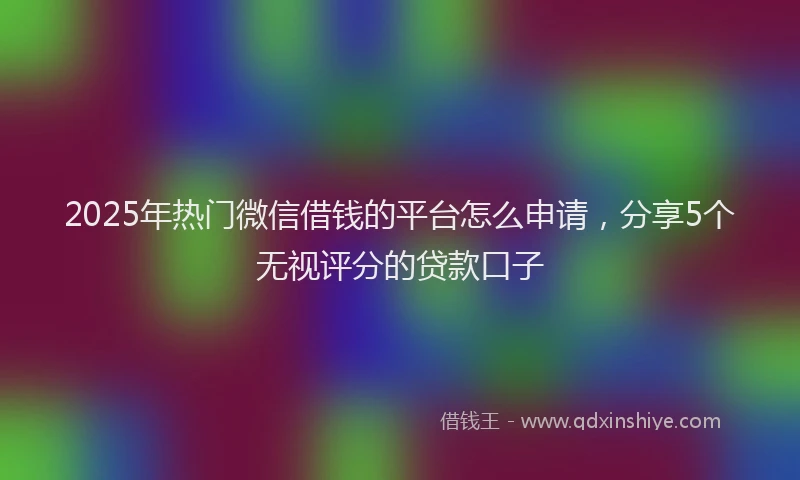 2025年热门微信借钱的平台怎么申请，分享5个无视评分的贷款口子