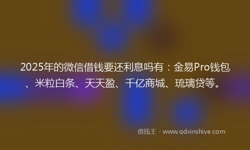 2025年的微信借钱要还利息吗有：金易Pro钱包、米粒白条、天天盈、千亿商城、琉璃贷等。