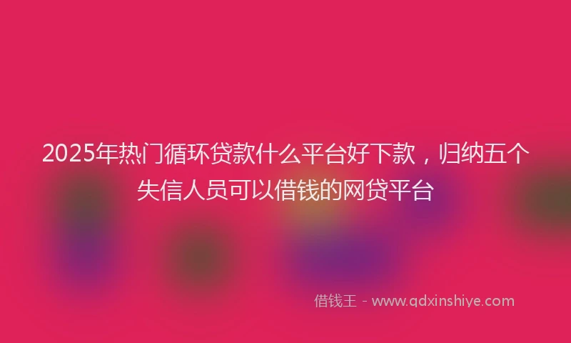 2025年热门循环贷款什么平台好下款，归纳五个失信人员可以借钱的网贷平台
