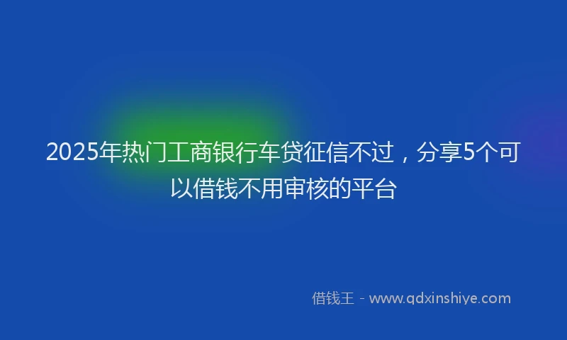 2025年热门工商银行车贷征信不过，分享5个可以借钱不用审核的平台