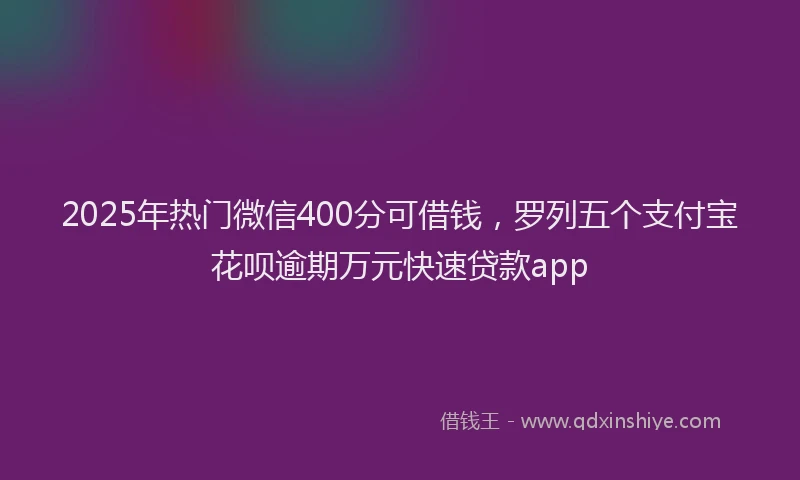 2025年热门微信400分可借钱，罗列五个支付宝花呗逾期万元快速贷款app