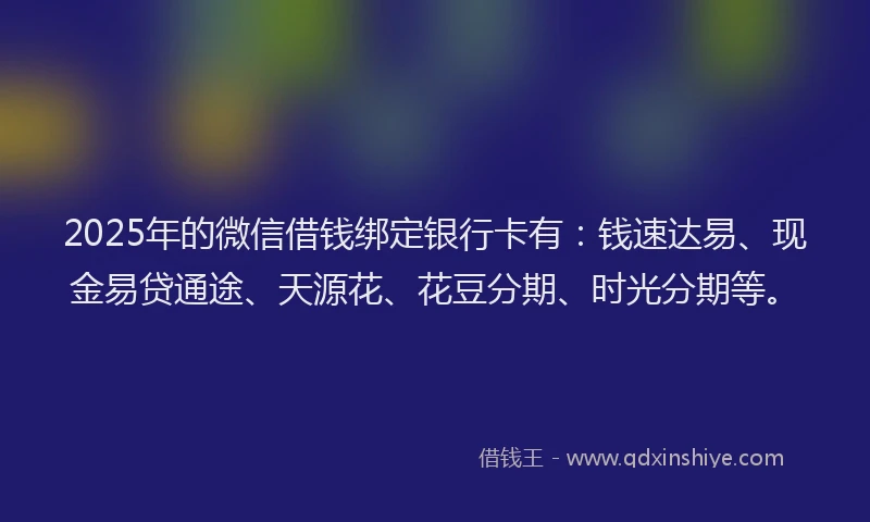 2025年的微信借钱绑定银行卡有：钱速达易、现金易贷通途、天源花、花豆分期、时光分期等。