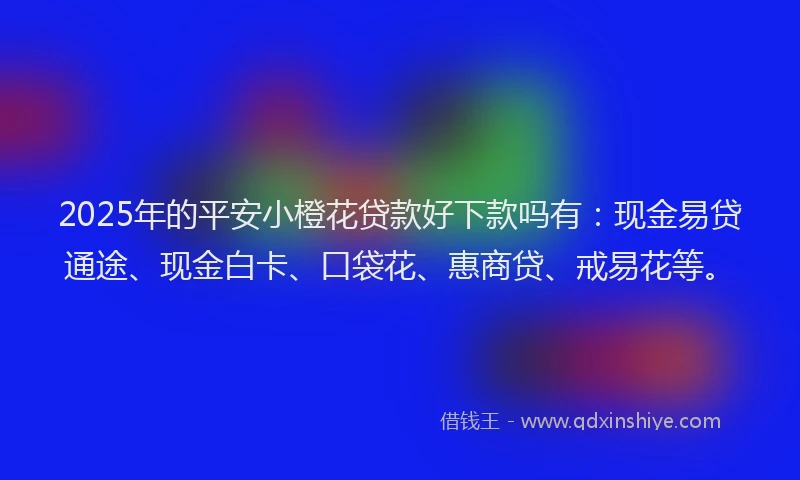 2025年的平安小橙花贷款好下款吗有：现金易贷通途、现金白卡、口袋花、惠商贷、戒易花等。