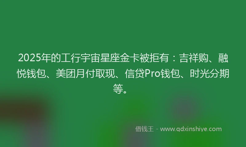 2025年的工行宇宙星座金卡被拒有：吉祥购、融悦钱包、美团月付取现、信贷Pro钱包、时光分期等。