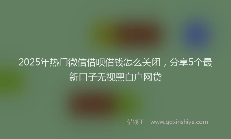 2025年热门微信借呗借钱怎么关闭，分享5个最新口子无视黑白户网贷