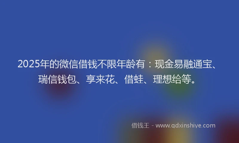2025年的微信借钱不限年龄有：现金易融通宝、瑞信钱包、享来花、借蛙、理想给等。