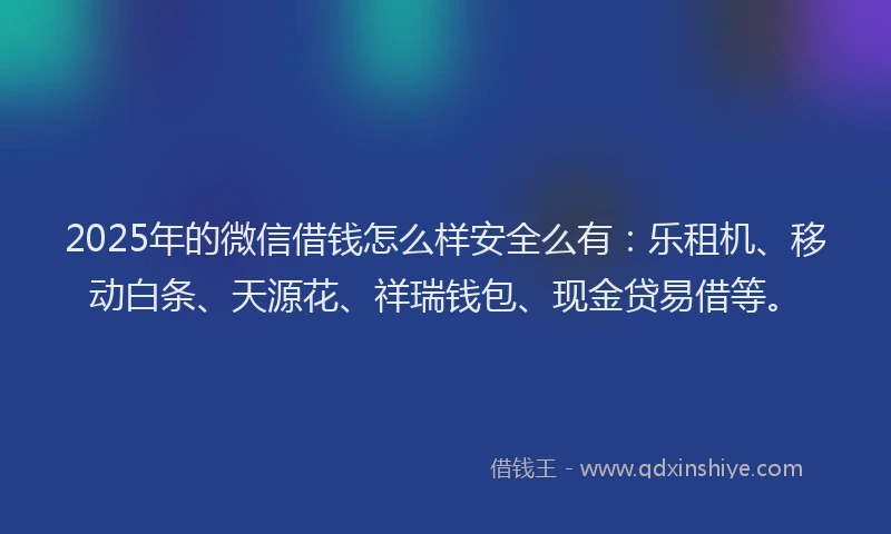 2025年的微信借钱怎么样安全么有：乐租机、移动白条、天源花、祥瑞钱包、现金贷易借等。