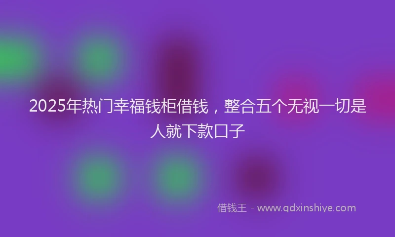 2025年热门幸福钱柜借钱，整合五个无视一切是人就下款口子