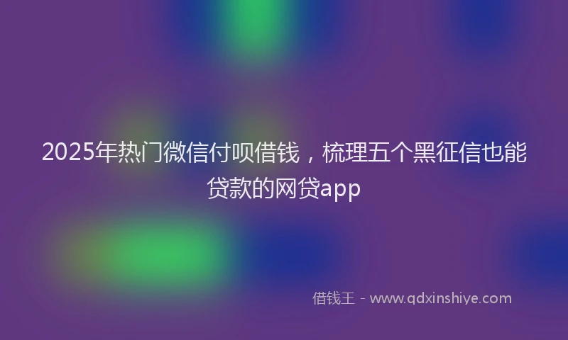 2025年热门微信付呗借钱，梳理五个黑征信也能贷款的网贷app