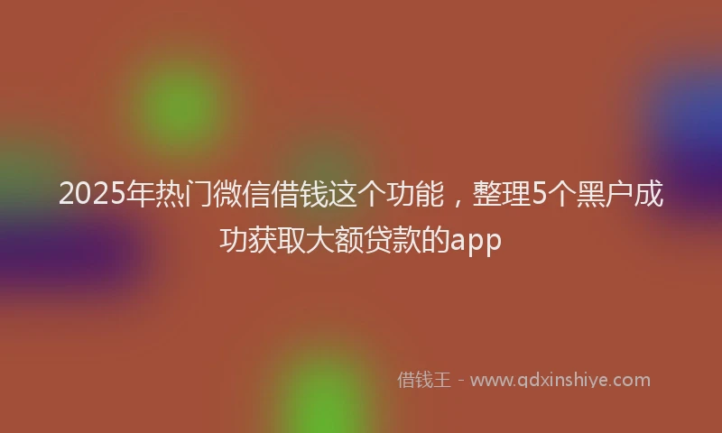 2025年热门微信借钱这个功能，整理5个黑户成功获取大额贷款的app