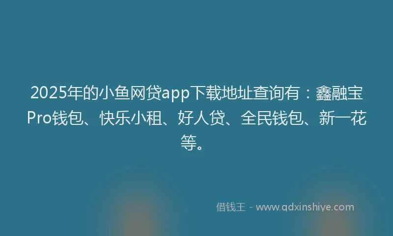 2025年的小鱼网贷app下载地址查询有：鑫融宝Pro钱包、快乐小租、好人贷、全民钱包、新一花等。