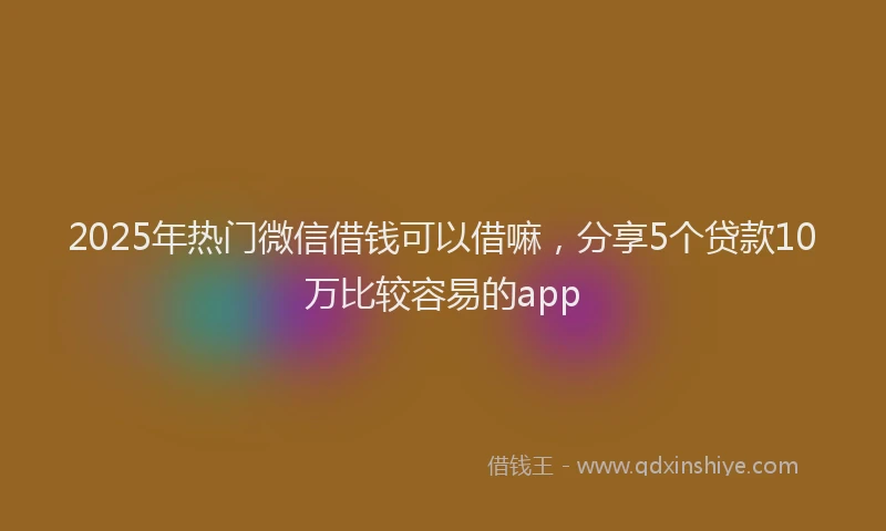 2025年热门微信借钱可以借嘛,分享5个贷款10万比较容易的app