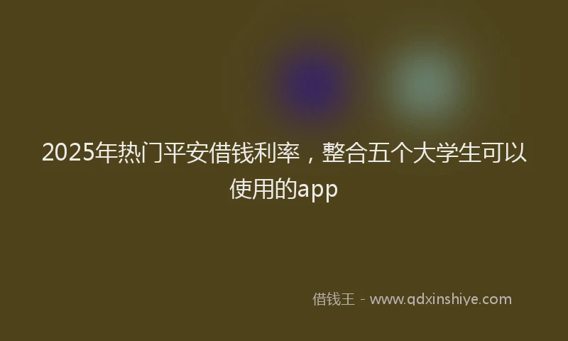 2025年热门平安借钱利率，整合五个大学生可以使用的app