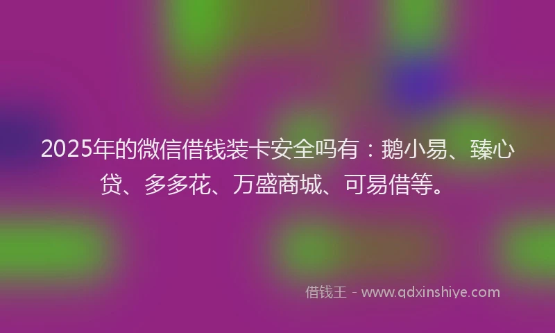 2025年的微信借钱装卡安全吗有：鹅小易、臻心贷、多多花、万盛商城、可易借等。