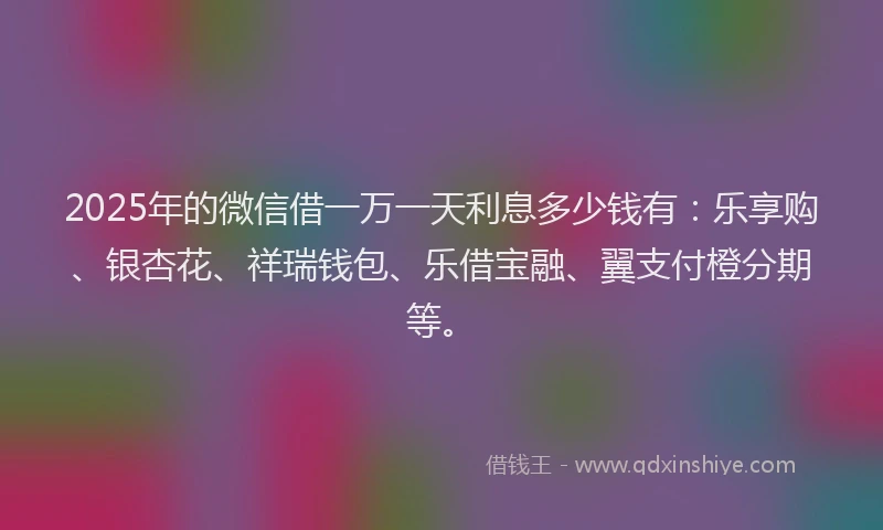 2025年的微信借一万一天利息多少钱有：乐享购、银杏花、祥瑞钱包、乐借宝融、翼支付橙分期等。