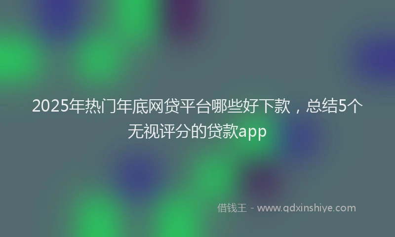 2025年热门年底网贷平台哪些好下款，总结5个无视评分的贷款app