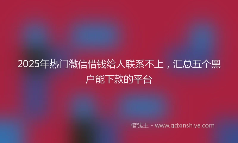 2025年热门微信借钱给人联系不上，汇总五个黑户能下款的平台