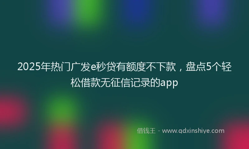 2025年热门广发e秒贷有额度不下款，盘点5个轻松借款无征信记录的app