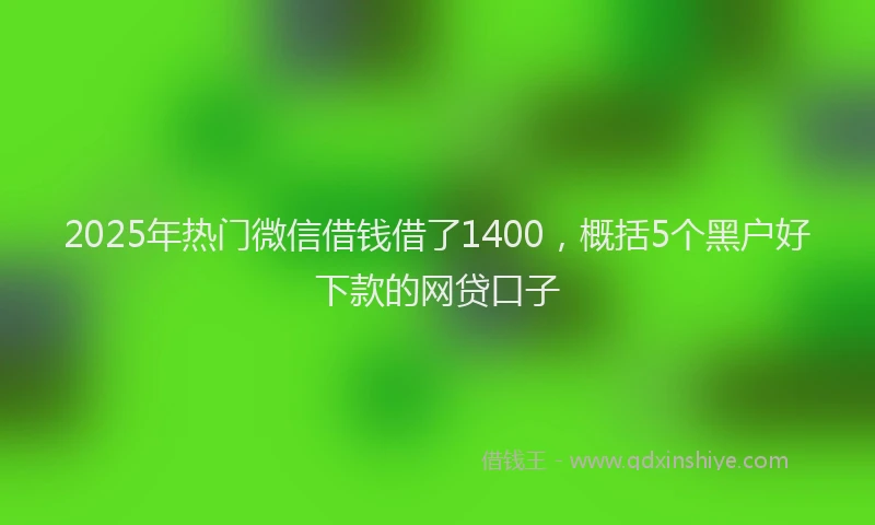 2025年热门微信借钱借了1400,概括5个黑户好下款的网贷口子