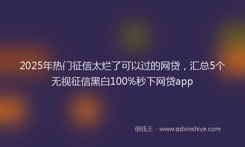 2025年热门征信太烂了可以过的网贷，汇总5个无视征信黑白100%秒下网贷app