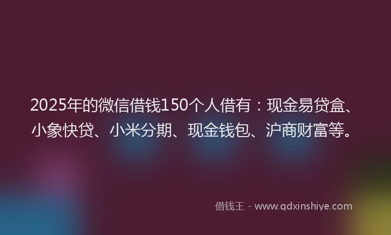 2025年的微信借钱150个人借有：现金易贷盒、小象快贷、小米分期、现金钱包、沪商财富等。