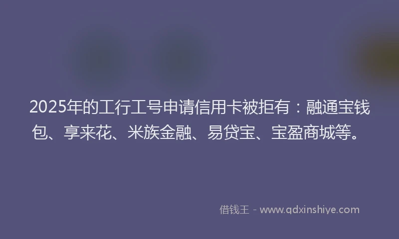 2025年的工行工号申请信用卡被拒有：融通宝钱包、享来花、米族金融、易贷宝、宝盈商城等。